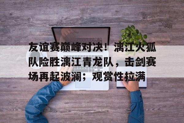 友谊赛巅峰对决！漓江火狐队险胜漓江青龙队，击剑赛场再起波澜；观赏性拉满的简单介绍